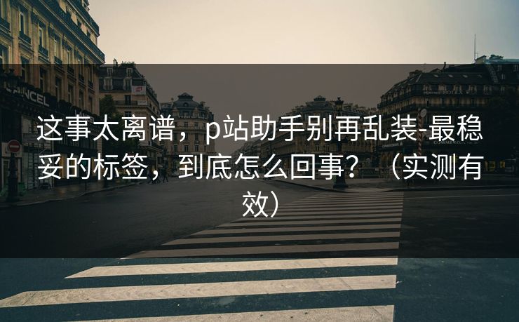 这事太离谱，p站助手别再乱装-最稳妥的标签，到底怎么回事？（实测有效）